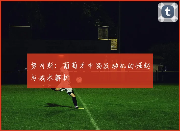 努内斯：葡萄牙中场发动机的崛起与战术解析