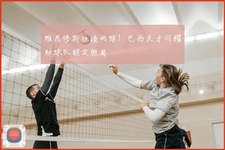 维尼修斯独造两球!巴西天才闪耀助球队锁定胜局