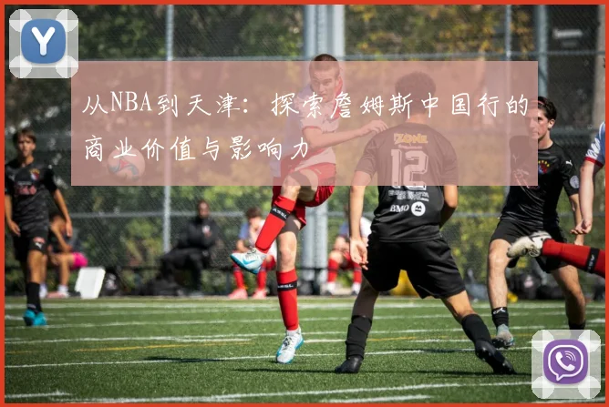 从NBA到天津:探索詹姆斯中国行的商业价值与影响力