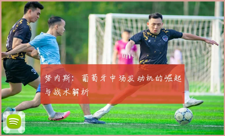 努内斯:葡萄牙中场发动机的崛起与战术解析