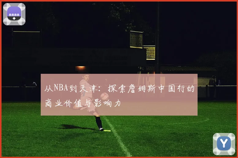 从NBA到天津：探索詹姆斯中国行的商业价值与影响力